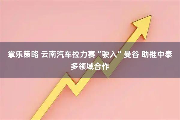 掌乐策略 云南汽车拉力赛“驶入”曼谷 助推中泰多领域合作