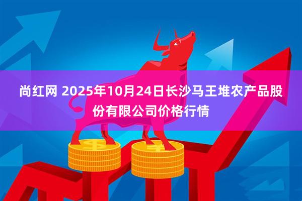 尚红网 2025年10月24日长沙马王堆农产品股份有限公司价格行情
