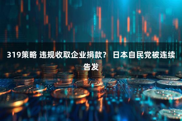 319策略 违规收取企业捐款？ 日本自民党被连续告发