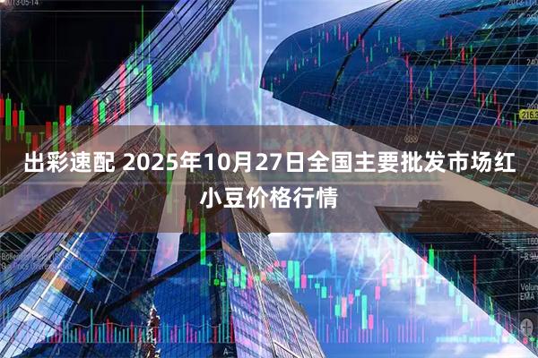 出彩速配 2025年10月27日全国主要批发市场红小豆价格行情