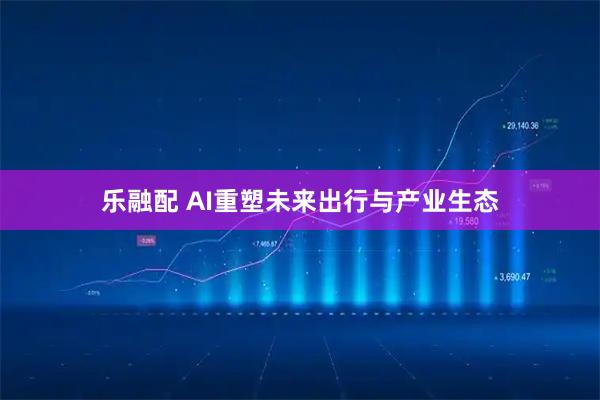 乐融配 AI重塑未来出行与产业生态
