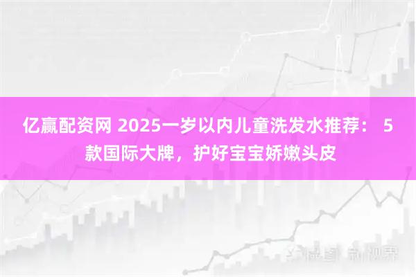 亿赢配资网 2025一岁以内儿童洗发水推荐： 5 款国际大牌，护好宝宝娇嫩头皮