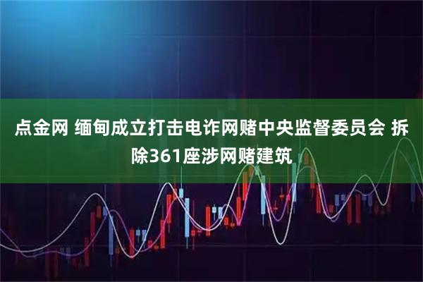 点金网 缅甸成立打击电诈网赌中央监督委员会 拆除361座涉网赌建筑