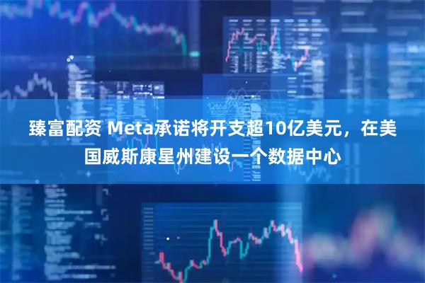 臻富配资 Meta承诺将开支超10亿美元，在美国威斯康星州建设一个数据中心