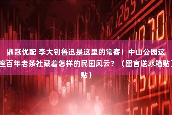 鼎冠优配 李大钊鲁迅是这里的常客！中山公园这座百年老茶社藏着怎样的民国风云？（留言送冰箱贴）