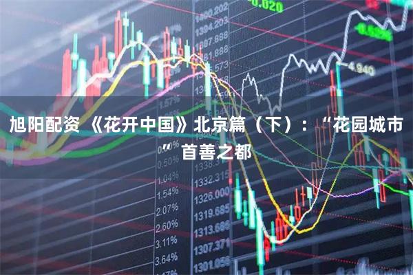 旭阳配资 《花开中国》北京篇（下）：“花园城市” 首善之都