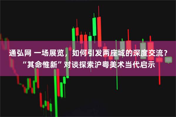 通弘网 一场展览，如何引发两座城的深度交流？“其命惟新”对谈探索沪粤美术当代启示