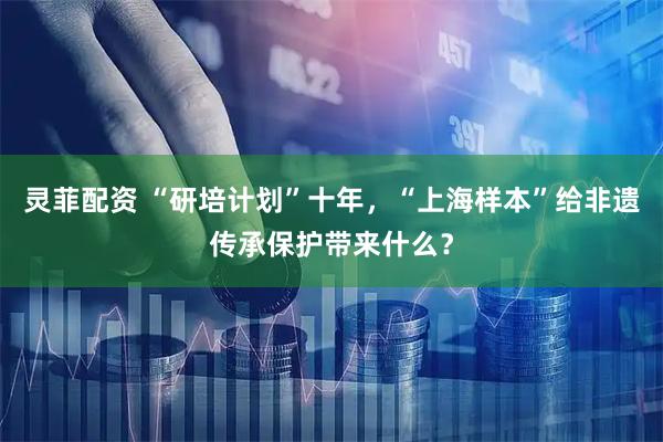 灵菲配资 “研培计划”十年，“上海样本”给非遗传承保护带来什么？