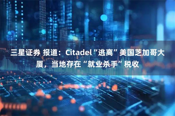 三星证券 报道：Citadel“逃离”美国芝加哥大厦，当地存在“就业杀手”税收
