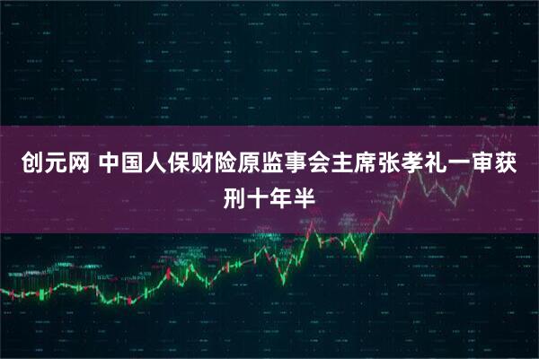 创元网 中国人保财险原监事会主席张孝礼一审获刑十年半